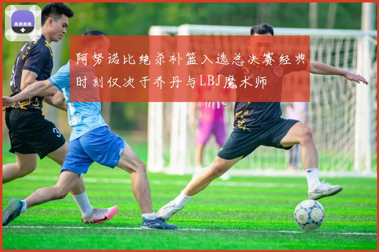阿努诺比绝杀补篮入选总决赛经典时刻仅次于乔丹与LBJ魔术师