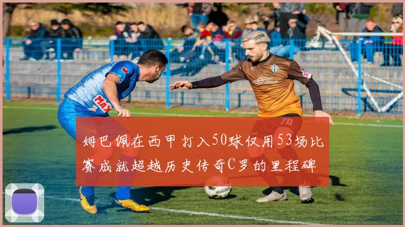 姆巴佩在西甲打入50球仅用53场比赛成就超越历史传奇C罗的里程碑