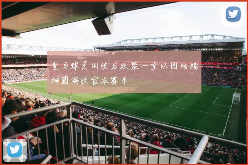 皇马球员训练后欢聚一堂以团结精神圆满收官本赛季