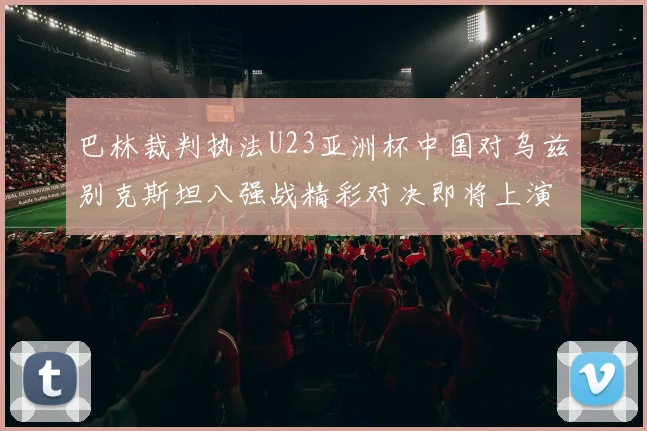 巴林裁判执法U23亚洲杯中国对乌兹别克斯坦八强战精彩对决即将上演
