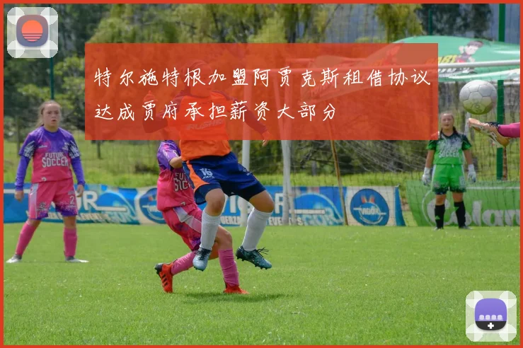 特尔施特根加盟阿贾克斯租借协议达成贾府承担薪资大部分