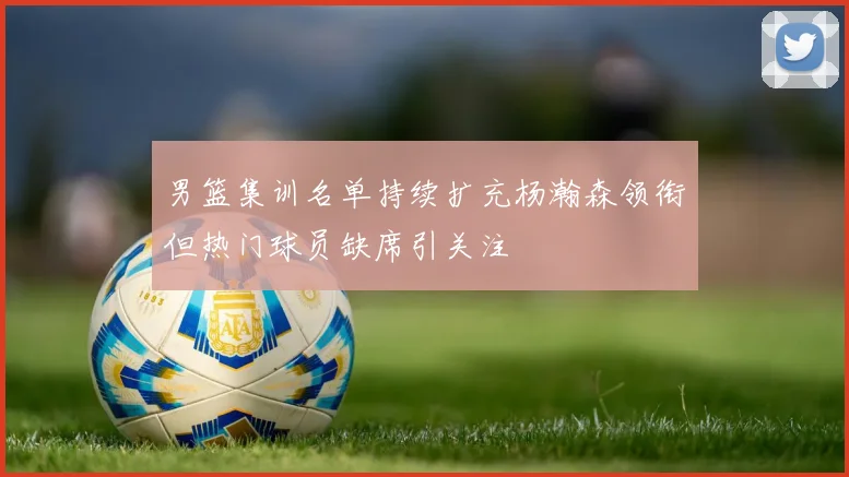 男篮集训名单持续扩充杨瀚森领衔但热门球员缺席引关注
