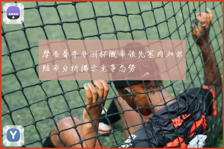 摩洛哥夺非洲杯概率领先塞内加尔赔率分析揭示竞争态势