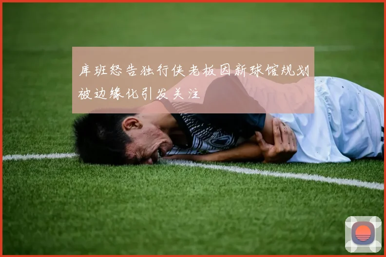 库班怒告独行侠老板因新球馆规划被边缘化引发关注