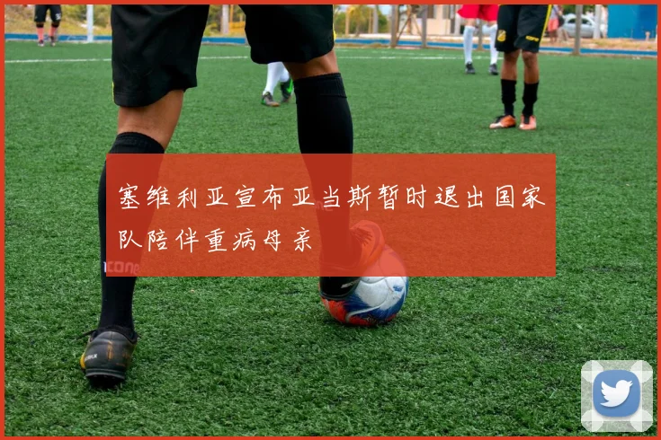 塞维利亚宣布亚当斯暂时退出国家队陪伴重病母亲