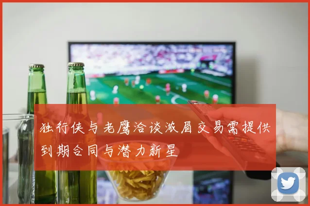 独行侠与老鹰洽谈浓眉交易需提供到期合同与潜力新星