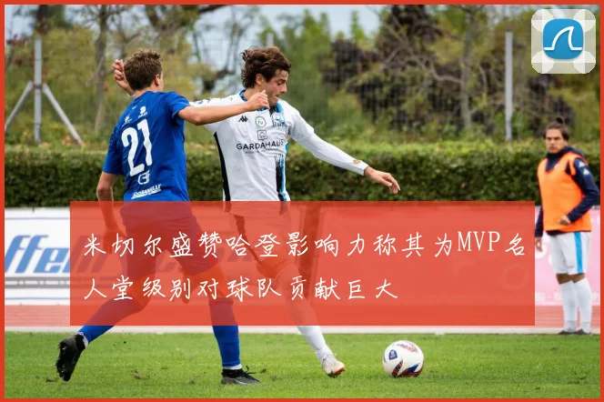 米切尔盛赞哈登影响力称其为MVP名人堂级别对球队贡献巨大
