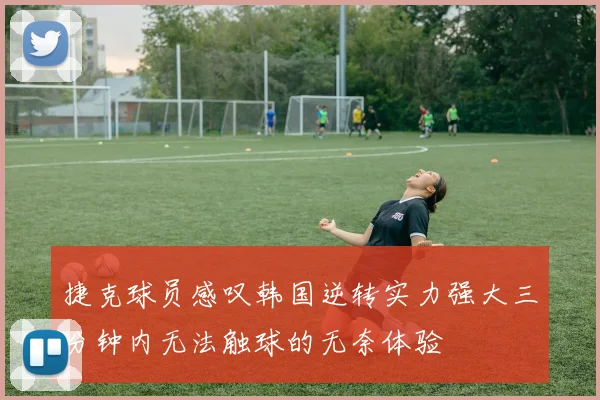 捷克球员感叹韩国逆转实力强大三分钟内无法触球的无奈体验
