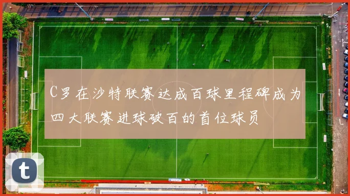 C罗在沙特联赛达成百球里程碑成为四大联赛进球破百的首位球员