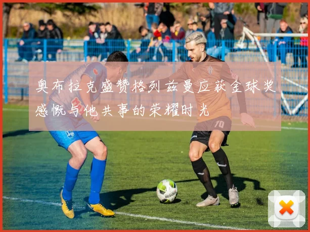 奥布拉克盛赞格列兹曼应获金球奖感慨与他共事的荣耀时光