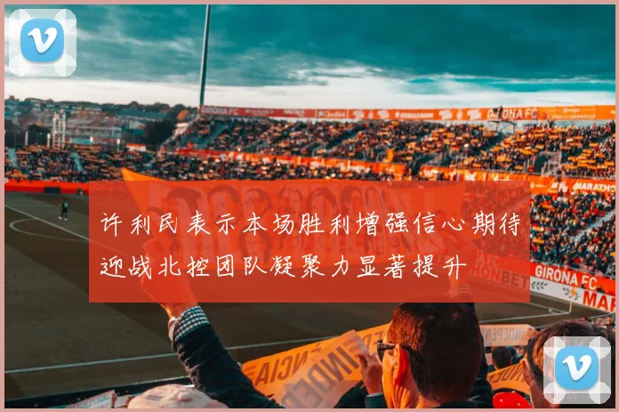 许利民表示本场胜利增强信心期待迎战北控团队凝聚力显著提升