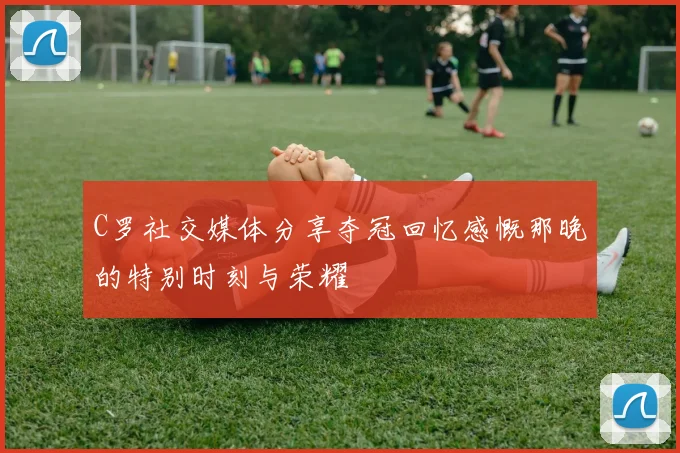 C罗社交媒体分享夺冠回忆感慨那晚的特别时刻与荣耀