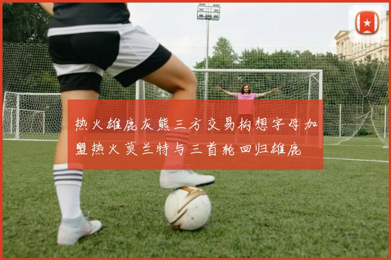 热火雄鹿灰熊三方交易构想字母加盟热火莫兰特与三首轮回归雄鹿